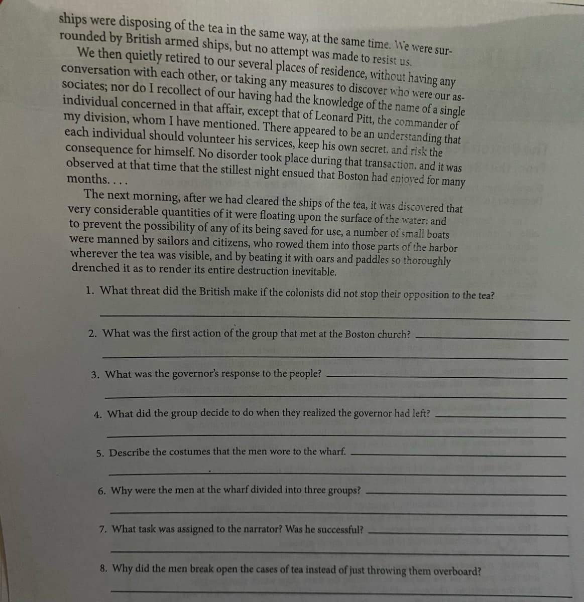 ships were disposing of the tea in the same way, at the same time. We were sur-
rounded by British armed ships, but no attempt was made to resist us.
We then quietly retired to our several places of residence, without having any
conversation with each other, or taking any measures to discover who were our as-
sociates; nor do I recollect of our having had the knowledge of the name of a single
individual concerned in that affair, except that of Leonard Pitt, the commander of
my division, whom I have mentioned. There appeared to be an understanding that
each individual should volunteer his services, keep his own secret, and risk the
consequence for himself. No disorder took place during that transaction, and it was
observed at that time that the stillest night ensued that Boston had enjoved for many
months...
The next morning, after we had cleared the ships of the tea, it was discovered that
very considerable quantities of it were floating upon the surface of the water: and
to prevent the possibility of any of its being saved for use, a number of small boats
were manned by sailors and citizens, who rowed them into those parts of the harbor
wherever the tea was visible, and by beating it with oars and paddles so thoroughly
drenched it as to render its entire destruction inevitable.
1. What threat did the British make if the colonists did not stop their opposition to the tea?
2. What was the first action of the group that met at the Boston church?
3. What was the governor's response to the people?
4. What did the group decide to do when they realized the governor had left?
5. Describe the costumes that the men wore to the wharf.
6. Why were the men at the wharf divided into three groups?
7. What task was assigned to the narrator? Was he successful?
8. Why did the men break open the cases of tea instead of just throwing them overboard?
