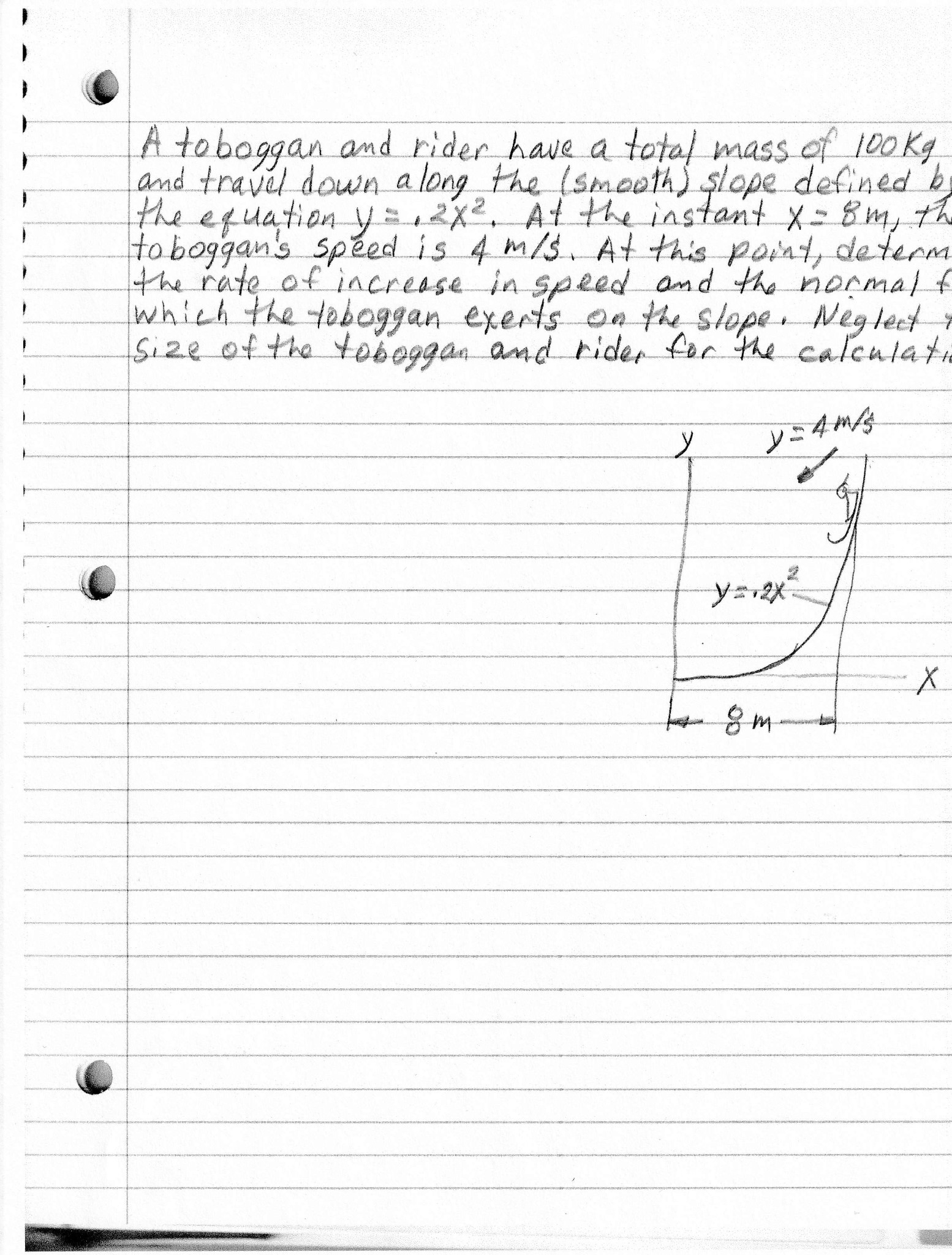 A toboggan and rider have a total mass of 100 Kg
and travel down along the (smooth) şlope defined 'b
the equation y2x2, At the instant X=8m, the
to boggan's sped is 4 m/3. At this point, determ
the rate of increase in speed and the normal f
which the toboggan exerts on the stope Neglect
size of the toboggan 'and rider for the calculati
ソニ4mg
8m
