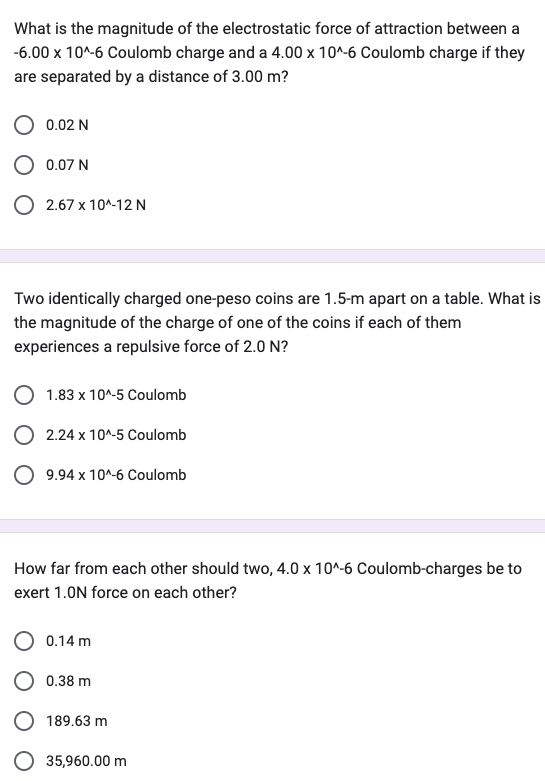 What is the magnitude of the electrostatic force of attraction between a
-6.00 x 10^-6 Coulomb charge and a 4.00 x 10^-6 Coulomb charge if they
are separated by a distance of 3.00 m?
0.02 N
0.07 N
2.67 x 10^-12 N
Two identically charged one-peso coins are 1.5-m apart on a table. What is
the magnitude of the charge of one of the coins if each of them
experiences a repulsive force of 2.0 N?
1.83 x 10^-5 Coulomb
O 2.24 x 10^-5 Coulomb
O 9.94 x 10^-6 Coulomb
How far from each other should two, 4.0 x 10^-6 Coulomb-charges be to
exert 1.0N force on each other?
O 0.14 m
0.38 m
189.63 m
35,960.00 m