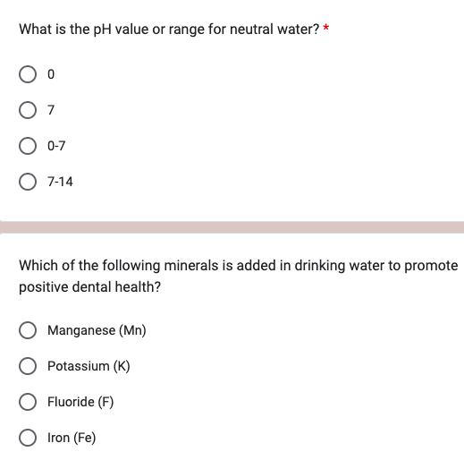 What is the pH value or range for neutral water? *
0
O 7
O 0-7
O 7-14
Which of the following minerals is added in drinking water to promote
positive dental health?
Manganese (Mn)
Potassium (K)
O Fluoride (F)
O Iron (Fe)