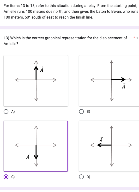 For items 13 to 18, refer to this situation during a relay: From the starting point,
Amielle runs 100 meters due north, and then gives the baton to Be-an, who runs
100 meters, 50° south of east to reach the finish line.
13) Which is the correct graphical representation for the displacement of
Amielle?
O A)
TA
Ā
O B)
OD)
A
1