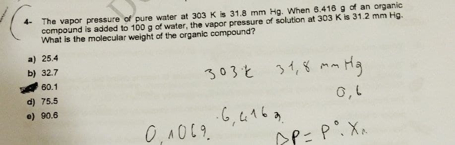 The vapor pressure of pure water at 303 K is 31.8 mm Hg. When 6.416 g of an organic
compound is added to 100 g of water, the vapor pressure of solution at 303 K is 31.2 mm Hg.
What is the molecular weight of the organic compound?
a) 25.4
b) 32.7
60.1
d) 75.5
e) 90.6
303 31,8 mm Hg
0,6
·6, 4163.
0.1069
AP = P°. Xx