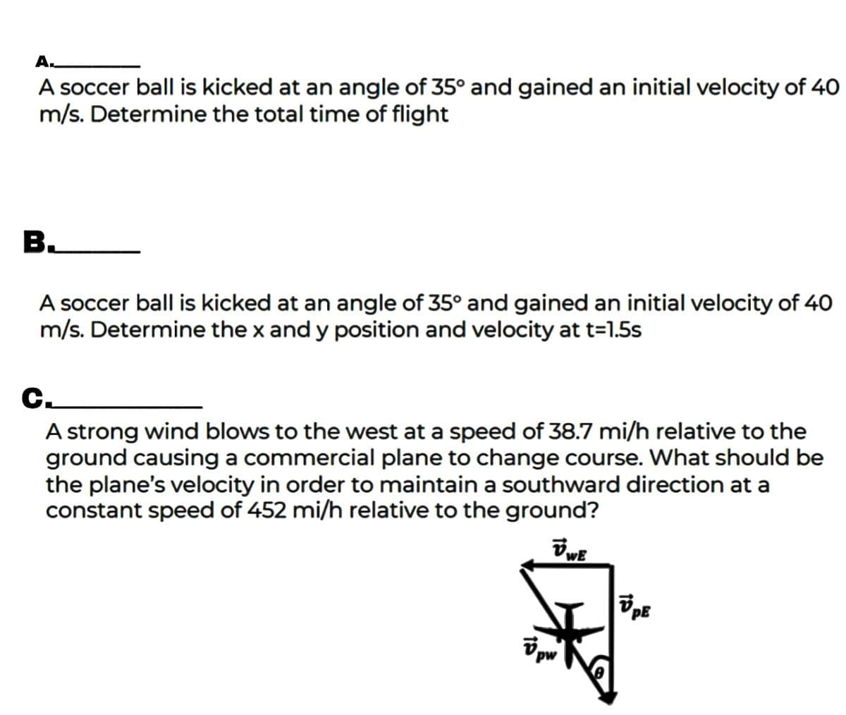 A.
A soccer ball is kicked at an angle of 35° and gained an initial velocity of 40
m/s. Determine the total time of flight
A soccer ball is kicked at an angle of 35° and gained an initial
m/s. Determine the x and y position and velocity at t=1.5s
locity of 40
C.
A strong wind blows to the west at a speed of 38.7 mi/h relative to the
ground causing a commercial plane to change course. What should be
the plane's velocity in order to maintain a southward direction at a
constant speed of 452 mi/h relative to the ground?
