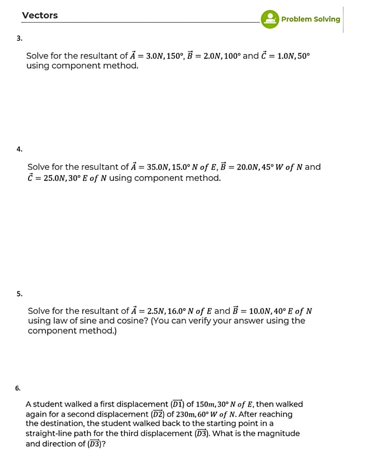 Vectors
Problem Solving
3.
Solve for the resultant of Å = 3.ON, 150°, B = 2.0N, 100° and č = 1.ON, 50°
using component method.
4.
Solve for the resultant of Å = 35.0N, 15.0° N of E, B = 20.0N, 45° W of N and
Č = 25.0N, 30° E of N using component method.
5.
Solve for the resultant of Å = 2.5N, 16.0° N of E and B = 10.0N, 40° E of N
using law of sine and cosine? (You can verify your answer using the
component method.)
6.
A student walked a first displacement (D1) of 150m, 30° N of E, then walked
again for a second displacement (D2) of 230m, 60° W of N. After reaching
the destination, the student walked back to the starting point in a
straight-line path for the third displacement (D3). What is the magnitude
and direction of (D3)?
