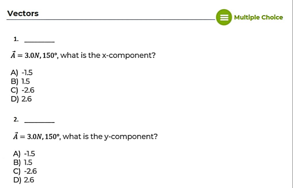 Vectors
Multiple Choice
1.
Ā = 3.0N, 150°, what is the x-component?
%3D
A) -1.5
B) 1.5
C) -2.6
D) 2.6
2.
Ā = 3.0N, 150°, what is the y-component?
A) -1.5
B) 1.5
C) -2.6
D) 2.6
