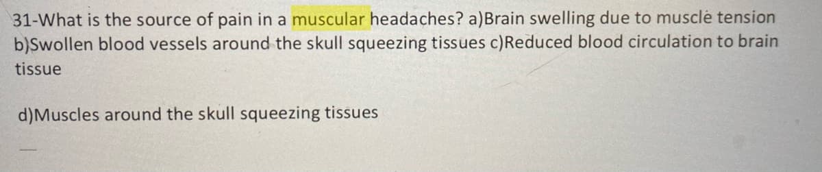 31-What is the source of pain in a muscular headaches? a)Brain swelling due to muscle tension
b)Swollen blood vessels around the skull squeezing tissues c)Reduced blood circulation to brain
tissue
d)Muscles around the skull squeezing tissues
