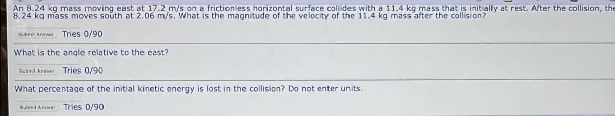 An 8.24 kg mass moving east at 17.2 m/s on a frictionless horizontal surface collides with a 11.4 kg mass that is initially at rest. After the collision, the
8.24 kq mass moves south at 2.06 m/s. What is the magnitude of the velocity of the 11.4 kg mass after the collision?
Submit Answer Tries 0/90
What is the angle relative to the east?
Submit Answer Tries 0/90
What percentage of the initial kinetic energy is lost in the collision? Do not enter units.
Submit Answer Tries 0/90