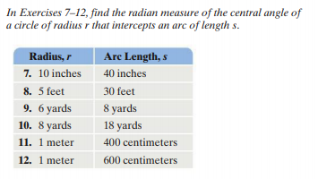 In Exercises 7-12, find the radian measure of the central angle of
a circle of radius r that intercepts an arc of length s.
Radius, r
Arc Length, s
7. 10 inches
40 inches
8. 5 feet
30 feet
9. 6 yards
8 yards
10. 8 yards
18 yards
11. 1 meter
400 centimeters
12. 1 meter
600 centimeters
