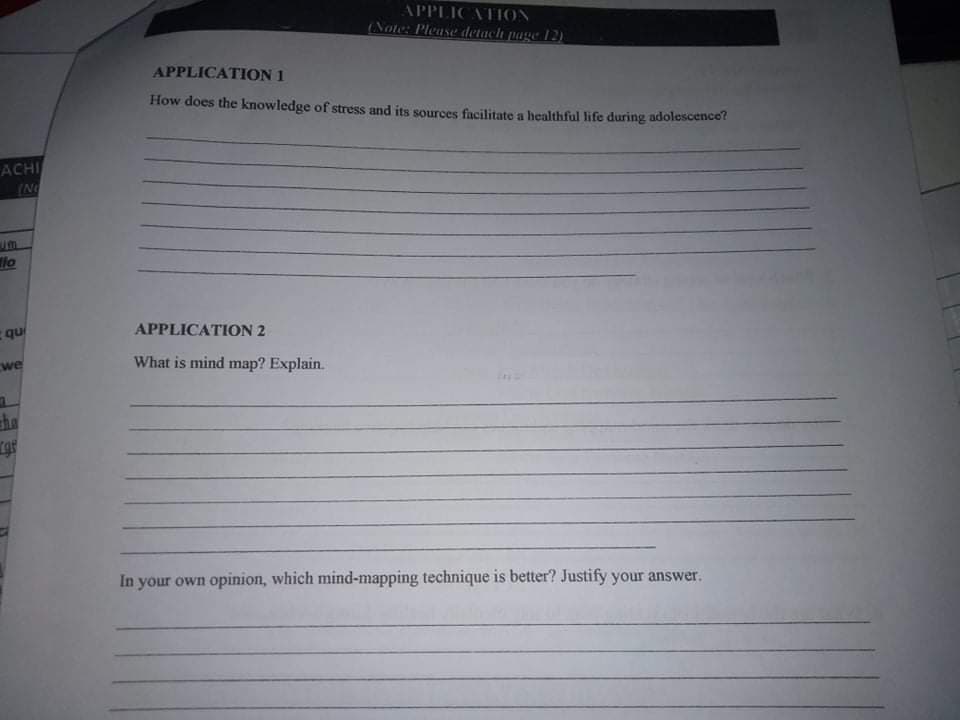 APPLICATION
(Note: Please detach page 12)
APPLICATION 1
How does the knowledge of stress and its sources facilitate a healthful life during adolescence?
ACHI
(N
lo
APPLICATION 2
qu
we
What is mind map? Explain.
the
In your own opinion, which mind-mapping technique is better? Justify your answer.

