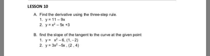 LESSON 10
A. Find the derivative using the three-step rule.
1. y = 11-9x
2. y = x - 5x +3
B. find the slope of the tangent to the curve at the given point
1. y= x? -6, (1, - 2)
2. у%3 3x? -5х, (2,4)
