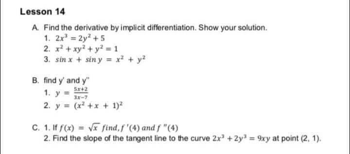 Lesson 14
A. Find the derivative by implicit differentiation. Show your solution.
1. 2x 2y2 +5
2. x? + xy? + y² = 1
3. sin x + sin y = x? + y?
B. find y' and y"
5x+2
1. y = 3x-7
2. y = (x2 +x + 1)2
C. 1. If f(x) = Vx find,f '(4) and f "(4)
2. Find the slope of the tangent line to the curve 2x +2y 9xy at point (2, 1).
%3D
