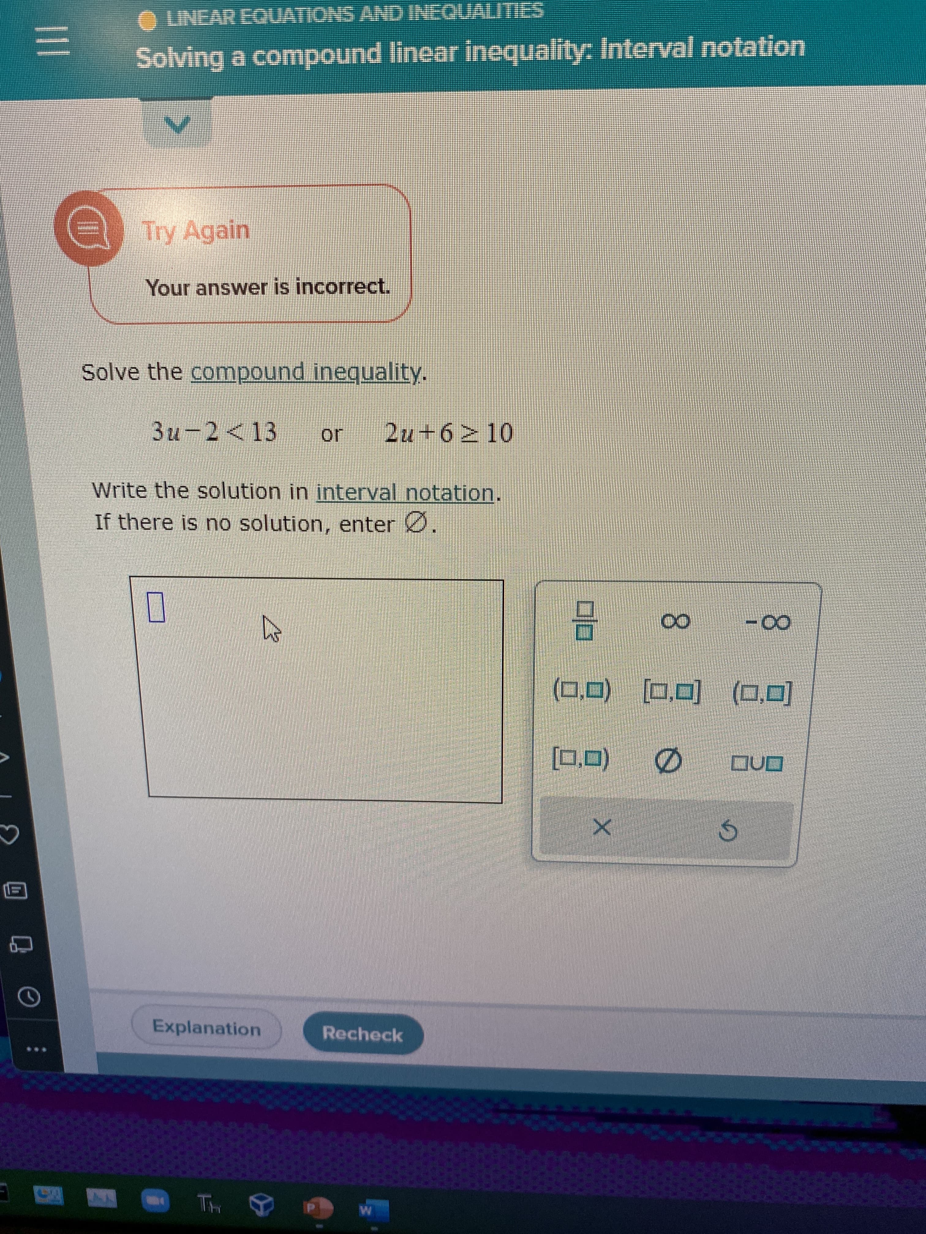 ♡
|||
=
***
I
ⒸLINEAR EQUATIONS AND INEQUALITIES
Solving a compound linear inequality: Interval notation
V
Try Again
Your answer is incorrect.
Solve the compound inequality.
3u-2 <13
Write the solution in interval notation.
If there is no solution, enter Ø
Explanation
Th
B
2u+6 10
Recheck
W
2
(0.0) (0,0) (0,0)
Ø QUO
[0,0)
X
00
S