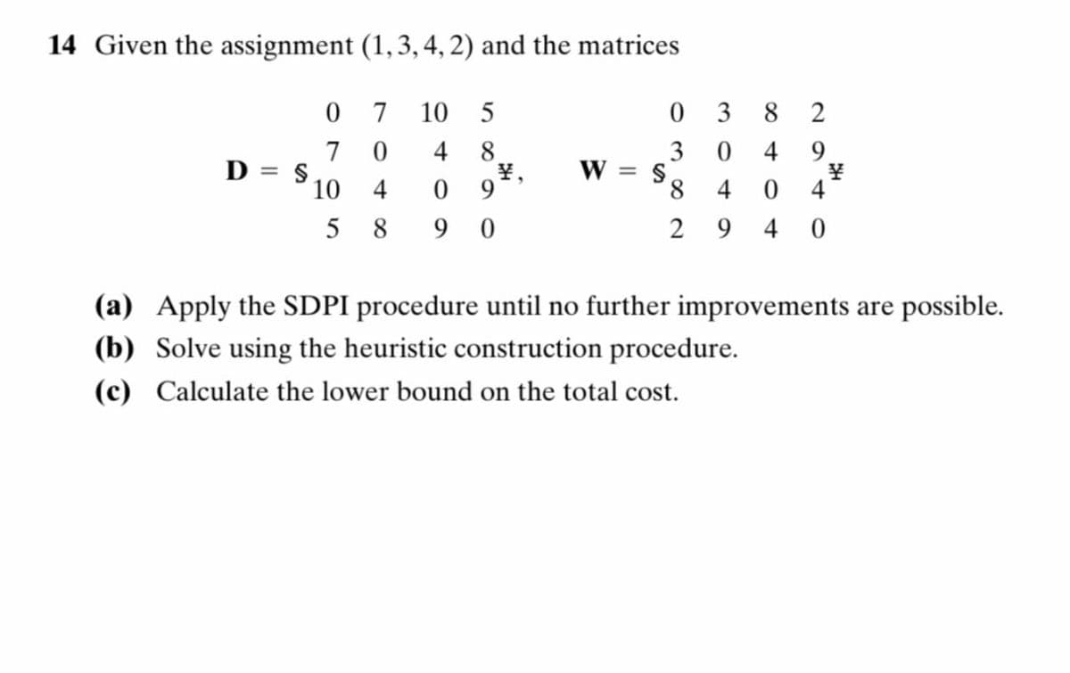 14 Given the assignment (1, 3, 4, 2) and the matrices
0
7
10
5
03
7
0
4 8
3
0
D= $
¥,
W = S
10
4
0 9
5
8
90
8 4
8404
82
22
9
¥
4
2940
(a) Apply the SDPI procedure until no further improvements are possible.
(b) Solve using the heuristic construction procedure.
(c) Calculate the lower bound on the total cost.