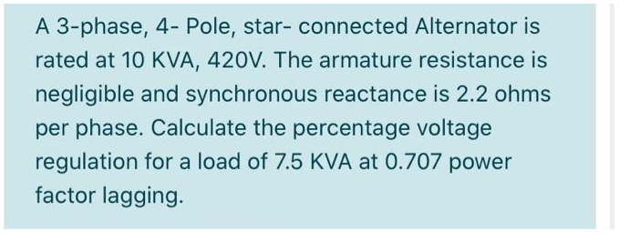 A 3-phase, 4- Pole, star- connected Alternator is
rated at 10 KVA, 420V. The armature resistance is
negligible and synchronous reactance is 2.2 ohms
per phase. Calculate the percentage voltage
regulation for a load of 7.5 KVA at 0.707 power
factor lagging.
