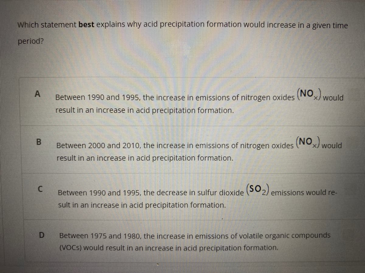 Which statement best explains why acid precipitation formation would increase in a given time
period?
(NO Would
Between 1990 and 1995, the increase in emissions of nitrogen oxides
result in an increase in acid precipitation formation.
(NO would
B.
Between 2000 and 2010, the increase in emissions of nitrogen oxides
result in an increase in acid precipitation formation.
Between 1990 and 1995, the decrease in sulfur dioxide 2) emissions would re-
sult in an increase in acid precipitation formation.
Between 1975 and 1980, the increase in emissions of volatile organic compounds
(VOCS) would result in an increase in acid preciipitation formation.
