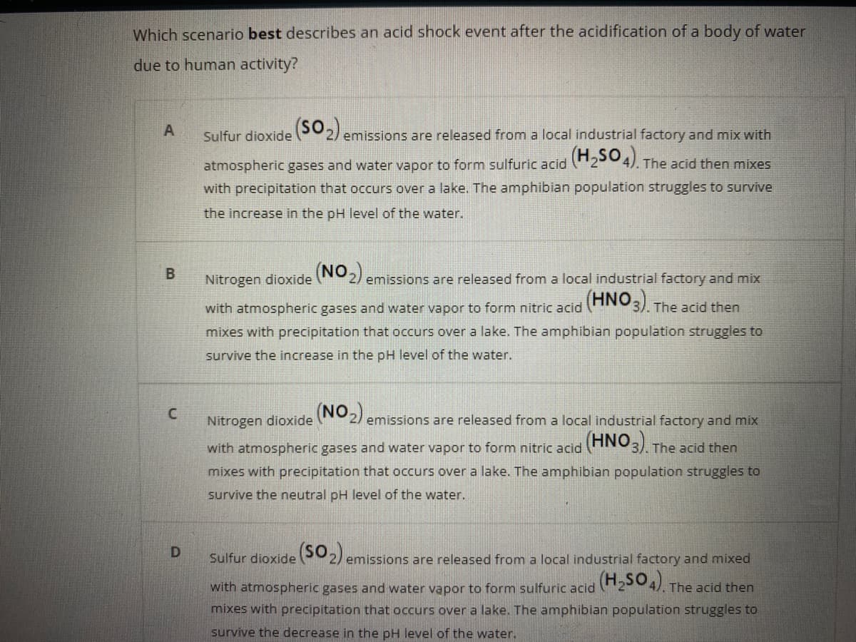 Which scenario best describes an acid shock event after the acidification of a body of water
due to human activity?
Sulfur dioxide 2) emissions are released from a local industrial factory and mix with
atmospheric gases and water vapor to form sulfuric acid 254). The acid then mixes
with precipitation that occurs over a lake. The amphibian population struggles to survive
the increase in the pH level of the water.
(NON)
2) emissions are released from a local industrial factory and mix
Nitrogen dioxide
(HNO3)
with atmospheric gases and water vapor to form nitric acid
The acid then
mixes with precipitation that occurs over a lake. The amphibian population struggles to
survive the increase in the pH level of the water.
Nitrogen dioxide (NO,)
emissions are released from a local industrial factory and mix
with atmospheric gases and water vapor to form nitric acid ANO3) The acid then
mixes with precipitation that occurs over a lake. The amphibian population struggles to
survive the neutral pH level of the water.
Sulfur dioxide 2) emissions are released from a local industrial factory and mixed
with atmospheric gases and water vapor to form sulfuric acid 204). The acid then
mixes with precipitation that occurs over a lake. The amphibian population struggles to
survive the decrease in the pH level of the water.
