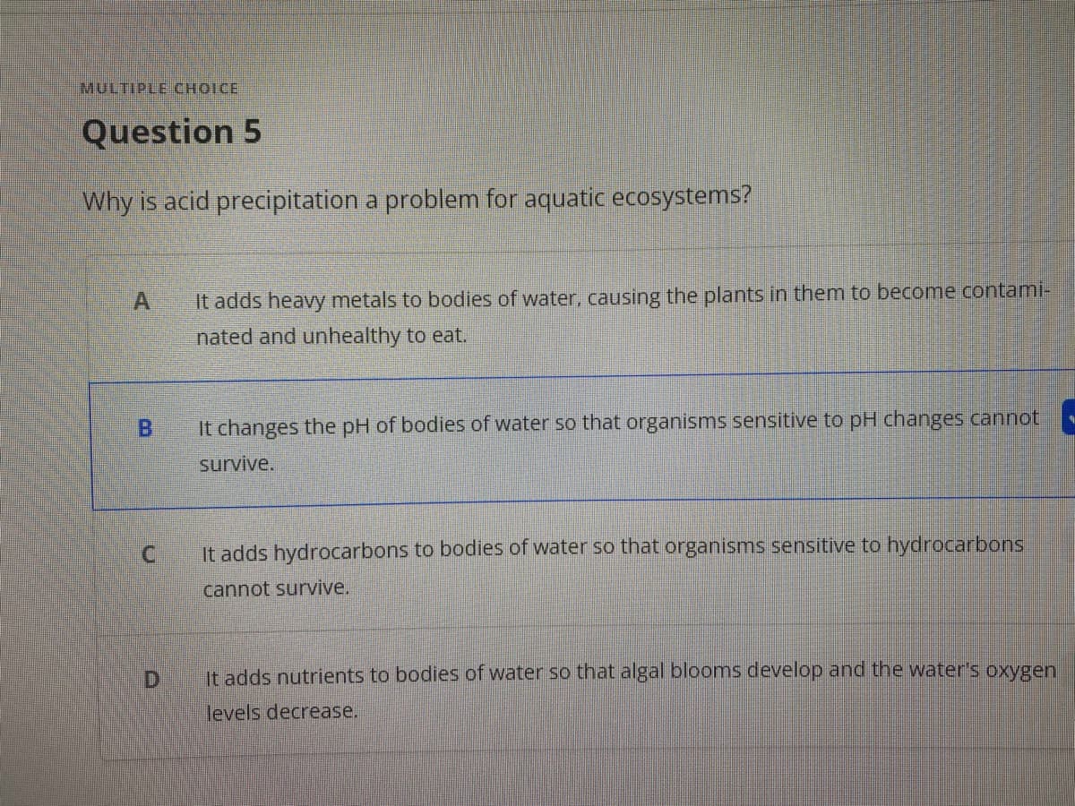 Question 5
Why is acid precipitation a problem for aquatic ecosystems?
A.
It adds heavy metals to bodies of water, causing the plants in them to become contami-
nated and unhealthy to eat.
It changes the pH of bodies of water so that organisms sensitive to pH changes cannot
survive.
C.
It adds hydrocarbons to bodies of water so that organisms sensitive to hydrocarbons
cannot survive.
D
It adds nutrients to bodies of water so that algal blooms develop and the water's oxygen
levels decrease.
