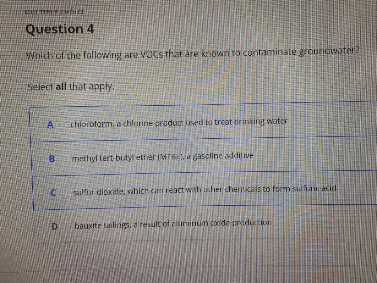 MULTIPLE CHOICE
Question 4
Which of the following are VOCS that are known to contaminate groundwater?
Select all that apply.
chloroform, a chlorine product used to treat drinking water
methyl tert-butyl ether (MTBE), a gasoline additive
sulfur dioxide, which can react with other chemicals to form sulfuric acid
D.
bauxite tailings, a result of aluminum oxide production
