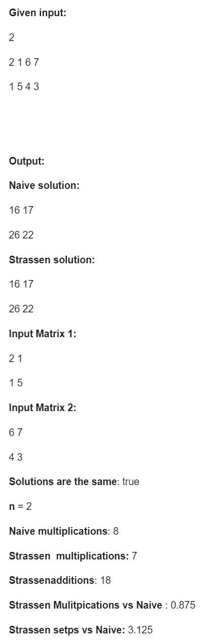 Given input:
2167
1543
Output:
Naive solution:
16 17
26 22
Strassen solution:
16 17
26 22
Input Matrix 1:
21
15
Input Matrix 2:
67
43
Solutions are the same: true
n = 2
Naive multiplications: 8
Strassen multiplications: 7
Strassenadditions: 18
Strassen Mulitpications vs Naive : 0.875
Strassen setps vs Naive: 3.125
2.
