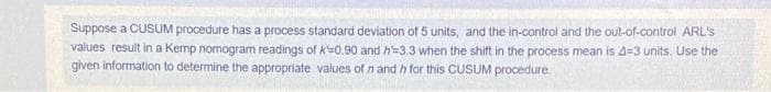 Suppose a CUSUM procedure has a process standard deviation of 5 units, and the in-control and the out-of-control ARL's
values result in a Kemp nomogram readings of k=0.90 and h 3,3 when the shift in the process mean is 4=3 units. Use the
given information to determine the appropriate values of n and h for this CUSUM procedure.
