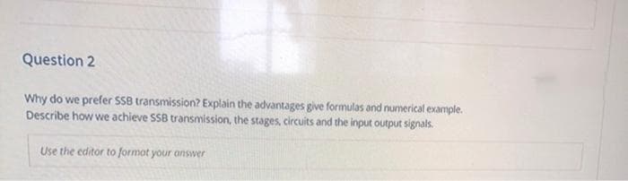 Question 2
Why do we prefer SS8 transmission? Explain the advantages give formulas and numerical example.
Describe how we achieve SS8 transmission, the stages, circuits and the input output signals.
Use the editor to formot your answer
