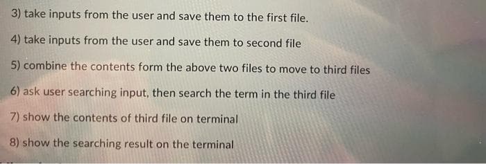 3) take inputs from the user and save them to the first file.
4) take inputs from the user and save them to second file
5) combine the contents form the above two files to move to third files
6) ask user searching input, then search the term in the third file
7) show the contents of third file on terminal
8) show the searching result on the terminal
