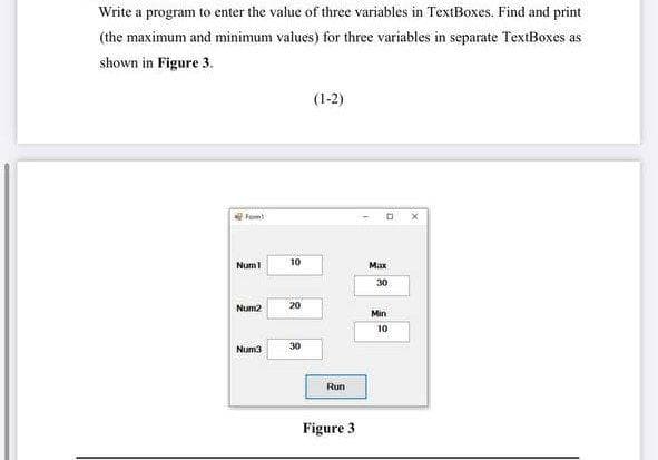 Write a program to enter the value of three variables in TextBoxes. Find and print
(the maximum and minimum values) for three variables in separate TextBoxes as
shown in Figure 3.
(1-2)
Fom
10
Num1
Max
30
20
Num2
Min
10
Num3
30
Run
Figure 3
