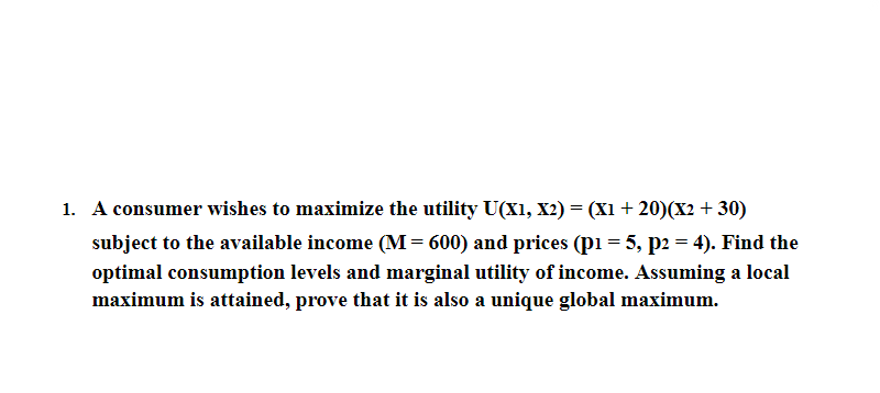 1. A consumer wishes to maximize the utility U(X1, X2) = (X1 + 20)(X2 + 30)
subject to the available income (M= 600) and prices (pi = 5, p2 = 4). Find the
optimal consumption levels and marginal utility of income. ASsuming a local
maximum is attained, prove that it is also a unique global maximum.
