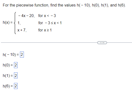 For the piecewise function, find the values \( h(-10) \), \( h(0) \), \( h(1) \), and \( h(6) \).

\[
h(x) = 
\begin{cases} 
-4x - 20, & \text{for } x < -3 \\ 
1, & \text{for } -3 \leq x < 1 \\ 
x + 7, & \text{for } x \geq 1 
\end{cases}
\]

- \( h(-10) = 2 \)
- \( h(0) = 2 \)
- \( h(1) = 2 \)
- \( h(6) = 2 \)