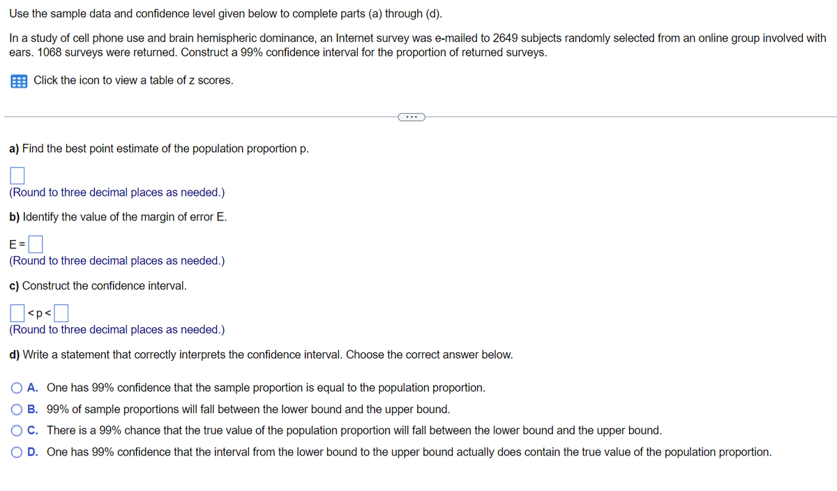 ### Confidence Interval Estimation for Proportion

Use the sample data and confidence level given below to complete parts (a) through (d).

In a study of cell phone use and brain hemispheric dominance, an Internet survey was e-mailed to 2649 subjects randomly selected from an online group involved with ears. 1068 surveys were returned. Construct a 99% confidence interval for the proportion of returned surveys.

Click the icon to view a table of z scores.

---

#### a) Find the best point estimate of the population proportion p.
\[ \square \]
(Round to three decimal places as needed.)

---

#### b) Identify the value of the margin of error E.
\[ E = \; \square \]
(Round to three decimal places as needed.)

---

#### c) Construct the confidence interval.
\[ \square < p < \square \]
(Round to three decimal places as needed.)

---

#### d) Write a statement that correctly interprets the confidence interval. Choose the correct answer below.

A. One has 99% confidence that the sample proportion is equal to the population proportion. 

B. 99% of sample proportions will fall between the lower bound and the upper bound.

C. There is a 99% chance that the true value of the population proportion will fall between the lower bound and the upper bound.

D. One has 99% confidence that the interval from the lower bound to the upper bound actually does contain the true value of the population proportion.

---

This set of exercises guides you through calculating and interpreting a 99% confidence interval for the proportion of returned surveys in a study about cell phone use and brain hemispheric dominance.