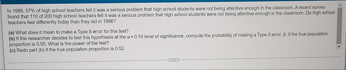 ### Teacher Perceptions of Student Attentiveness Over Time

In 1996, 57% of high school teachers felt it was a serious problem that high school students were not being attentive enough in the classroom. A recent survey found that 110 of 200 high school teachers felt it was a serious problem that high school students were not being attentive enough in the classroom. Do high school teachers feel differently today than they did in 1996?

#### Questions:
**(a)** What does it mean to make a Type II error for this test?  
**(b)** If the researcher decides to test this hypothesis at the \( \alpha = 0.10 \) level of significance, compute the probability of making a Type II error, \( \beta \), if the true population proportion is 0.55. What is the power of the test?  
**(c)** Redo part (b) if the true population proportion is 0.52.

### Explanations:

**Type II Error Explanation**:
- A **Type II error (β)** occurs when the test fails to reject a false null hypothesis. In this context, it means not detecting a change in the proportion of teachers who believe student attentiveness is a serious problem when there actually is a change.

**Steps for Calculating Type II Error (β) and Power**:
1. **Determine the null and alternative hypotheses**.
   - Null hypothesis (\( H_0 \)): The proportion of teachers who think it's a serious problem is still 57% (\( p = 0.57 \)).
   - Alternative hypothesis (\( H_a \)): The proportion of teachers who think it's a serious problem is different from 57% (\( p \neq 0.57 \)).

2. **Identify the sample proportion**:
   - Sample proportion ( \( \hat{p} \) ) = \( \frac{110}{200} = 0.55 \).

3. **Calculate z-scores for the critical values under \( H_0 \)**.
4. **Compute the probability of Type II error (β) for given true proportions**.
5. **Calculate the power of the test** as \( 1 - β \).

### Example Computations for (b) and (c):

Let's denote z as the critical value.

**For part (b)**:
- True population proportion = 0.55
- Determine the critical z-values for \(