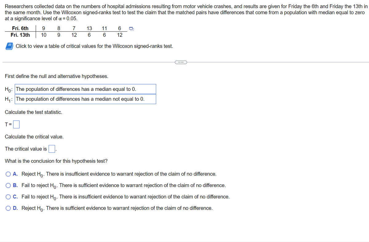 ### Wilcoxon Signed-Ranks Test for Comparing Hospital Admissions on Different Days

Researchers collected data on the numbers of hospital admissions resulting from motor vehicle crashes, and results are given for Friday the 6th and Friday the 13th in the same month. Use the Wilcoxon signed-ranks test to test the claim that the matched pairs have differences that come from a population with median equal to zero at a significance level of \(\alpha = 0.05\).

#### Data
| Date | Admissions |
|------|-------------|
| Fri. 6th | 9, 8, 7, 13, 11, 6 |
| Fri. 13th | 10, 9, 12, 6, 6, 12 |

#### Statistical Test
Click to view a table of critical values for the Wilcoxon signed-ranks test.

- **Null Hypothesis (\(H_0\))**: The population of differences has a median equal to 0.
- **Alternative Hypothesis (\(H_1\))**: The population of differences has a median not equal to 0.

#### Steps for Calculation
1. **Calculate the Test Statistic (T)**
   \[
   T = \_\_\_
   \]

2. **Calculate the Critical Value**
   \[
   The\ critical\ value\ is\ \_\_\_
   \]

#### Conclusion for this Hypothesis Test
What is the conclusion for this hypothesis test?

- **A.** Reject \(H_0\). There is insufficient evidence to warrant rejection of the claim of no difference.
- **B.** Fail to reject \(H_0\). There is sufficient evidence to warrant rejection of the claim of no difference.
- **C.** Fail to reject \(H_0\). There is insufficient evidence to warrant rejection of the claim of no difference.
- **D.** Reject \(H_0\). There is sufficient evidence to warrant rejection of the claim of no difference.