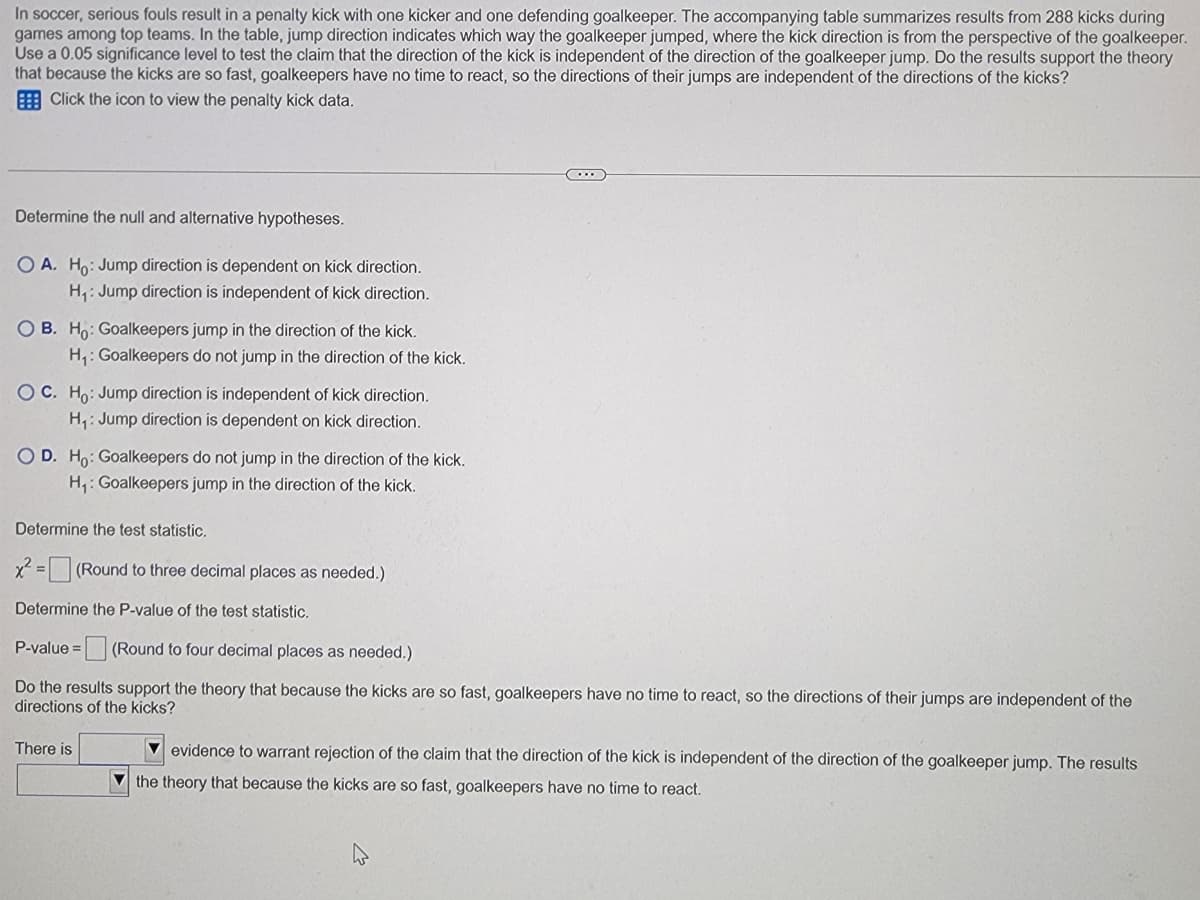 In soccer, serious fouls result in a penalty kick with one kicker and one defending goalkeeper. The accompanying table summarizes results from 288 kicks during
games among top teams. In the table, jump direction indicates which way the goalkeeper jumped, where the kick direction is from the perspective of the goalkeeper.
Use a 0.05 significance level to test the claim that the direction of the kick is independent of the direction of the goalkeeper jump. Do the results support the theory
that because the kicks are so fast, goalkeepers have no time to react, so the directions of their jumps are independent of the directions of the kicks?
Click the icon to view the penalty kick data.
Determine the null and alternative hypotheses.
OA. Ho: Jump direction is dependent on kick direction.
H₁: Jump direction is independent of kick direction.
OB. Ho: Goalkeepers jump in the direction of the kick.
H₁: Goalkeepers do not jump in the direction of the kick.
OC. Ho: Jump direction is independent of kick direction.
H₁: Jump direction is dependent on kick direction.
OD. Ho: Goalkeepers do not jump in the direction of the kick.
H₁: Goalkeepers jump in the direction of the kick.
Determine the test statistic.
x² = (Round to three decimal places as needed.)
Determine the P-value of the test statistic.
P-value =
(Round to four decimal places as needed.)
Do the results support the theory that because the kicks are so fast, goalkeepers have no time to react, so the directions
directions of the kicks?
f their jumps are independent of the
There is
evidence to warrant rejection of the claim that the direction of the kick is independent of the direction of the goalkeeper jump. The results
the theory that because the kicks are so fast, goalkeepers have no time to react.
