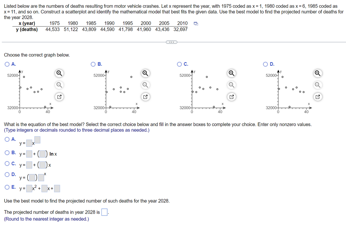 ### Understanding Motor Vehicle Crash Deaths Over Time

#### Data on Fatalities
Below are statistics on the number of deaths resulting from motor vehicle crashes across various years. The table provides the corresponding values for specific years, which are coded for ease of plotting:

| Year     | Deaths |
|----------|--------|
| 1975 (x=1)  | 44,533 |
| 1980 (x=6)  | 51,122 |
| 1985 (x=11) | 43,809 |
| 1990 (x=16) | 44,590 |
| 1995 (x=21) | 41,798 |
| 2000 (x=26) | 41,960 |
| 2005 (x=31) | 43,436 |
| 2010 (x=36) | 32,697 |

#### Graphical Representation
You are asked to construct a scatterplot and identify the best mathematical model for the given data. Below are four possible scatterplots for you to choose from:

###### Graph Options:
- **Graph A**
- **Graph B**
- **Graph C**
- **Graph D**

Each graph plots the number of deaths (y-axis) against the coded year (x-axis) and is essential for determining the trend and selecting the appropriate model.

#### Model Selection
Based on the best fit, choose the mathematical model from the options given below and fill in the appropriate constants. Ensure the calculations are precise, rounded to three decimal places as needed.

1. **Model A**: \( y = \_\_\_ x \)
2. **Model B**: \( y = \_\_\_ + (\_\_\_ \ln x) \)
3. **Model C**: \( y = \_\_\_ + (\_\_\_ x) \)
4. **Model D**: \( y = (\_\_\_)^x \)
5. **Model E**: \( y = \_\_\_ x^2 + \_\_\_ x + \_\_\_ \)

#### Projection
Using the best-fit model, the projected number of deaths for the year 2028 needs to be calculated. Fill in the value rounded to the nearest integer.

**Projected number of deaths in year 2028**: \(\_\_\_\)

This exercise helps in understanding the trends over decades and making future predictions based on historical data