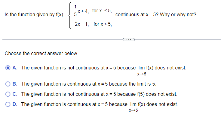 **Function Continuity Analysis**

The problem presented is to determine whether the function \( f(x) \) is continuous at \( x = 5 \). The function is defined as follows:

\[
f(x) = 
\begin{cases} 
\frac{1}{5}x + 4, & \text{for } x \leq 5 \\
2x - 1, & \text{for } x > 5 
\end{cases}
\]

### Options for Continuity Evaluation:

- **A.** The given function is not continuous at \( x = 5 \) because \(\lim_{x \to 5} f(x)\) does not exist.
- **B.** The given function is continuous at \( x = 5 \) because the limit is 5.
- **C.** The given function is not continuous at \( x = 5 \) because \( f(5) \) does not exist.
- **D.** The given function is continuous at \( x = 5 \) because \(\lim_{x \to 5} f(x)\) does not exist.

**Note**: The problem appears as a multiple-choice question for students to evaluate the continuity of the given piecewise function at a specific point. There are no accompanying graphs or diagrams.