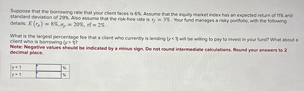 Suppose that the borrowing rate that your client faces is 6%. Assume that the equity market index has an expected return of 11% and
standard deviation of 29%. Also assume that the risk-free rate is r =3%. Your fund manages a risky portfolio, with the following
details: E (rp)=8%, p = 20%, rf=2%.
What is the largest percentage fee that a client who currently is lending (y< 1) will be willing to pay to invest in your fund? What about a
client who is borrowing (y> 1)?
Note: Negative values should be indicated by a minus sign. Do not round intermediate calculations. Round your answers to 2
decimal place.
y<1
y>1
%
%