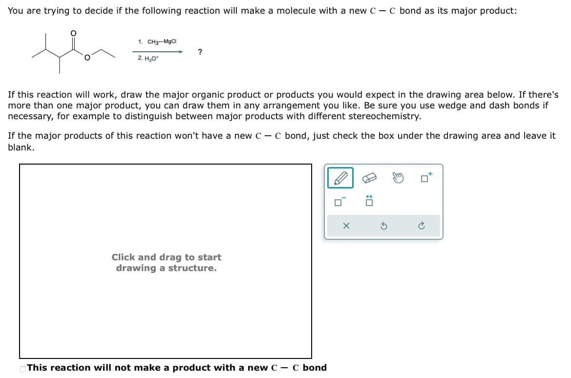 You are trying to decide if the following reaction will make a molecule with a new C - C bond as its major product:
1. CH3–MgCl
2. H₂O*
?
If this reaction will work, draw the major organic product or products you would expect in the drawing area below. If there's
more than one major product, you can draw them in any arrangement you like. Be sure you use wedge and dash bonds if
necessary, for example to distinguish between major products with different stereochemistry.
If the major products of this reaction won't have a new CC bond, just check the box under the drawing area and leave it
blank.
Click and drag to start
drawing a structure.
This reaction will not make a product with a new C-
-
C bond
ㅁ
☐ :
D