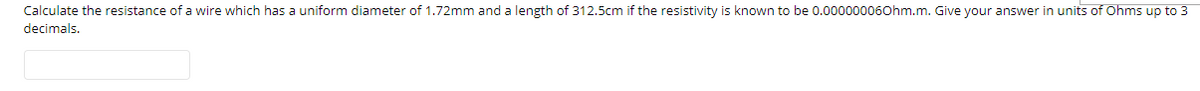 Calculate the resistance of a wire which has a uniform diameter of 1.72mm and a length of 312.5cm if the resistivity is known to be 0.000000060hm.m. Give your answer in units of Ohms up to 3
decimals.
