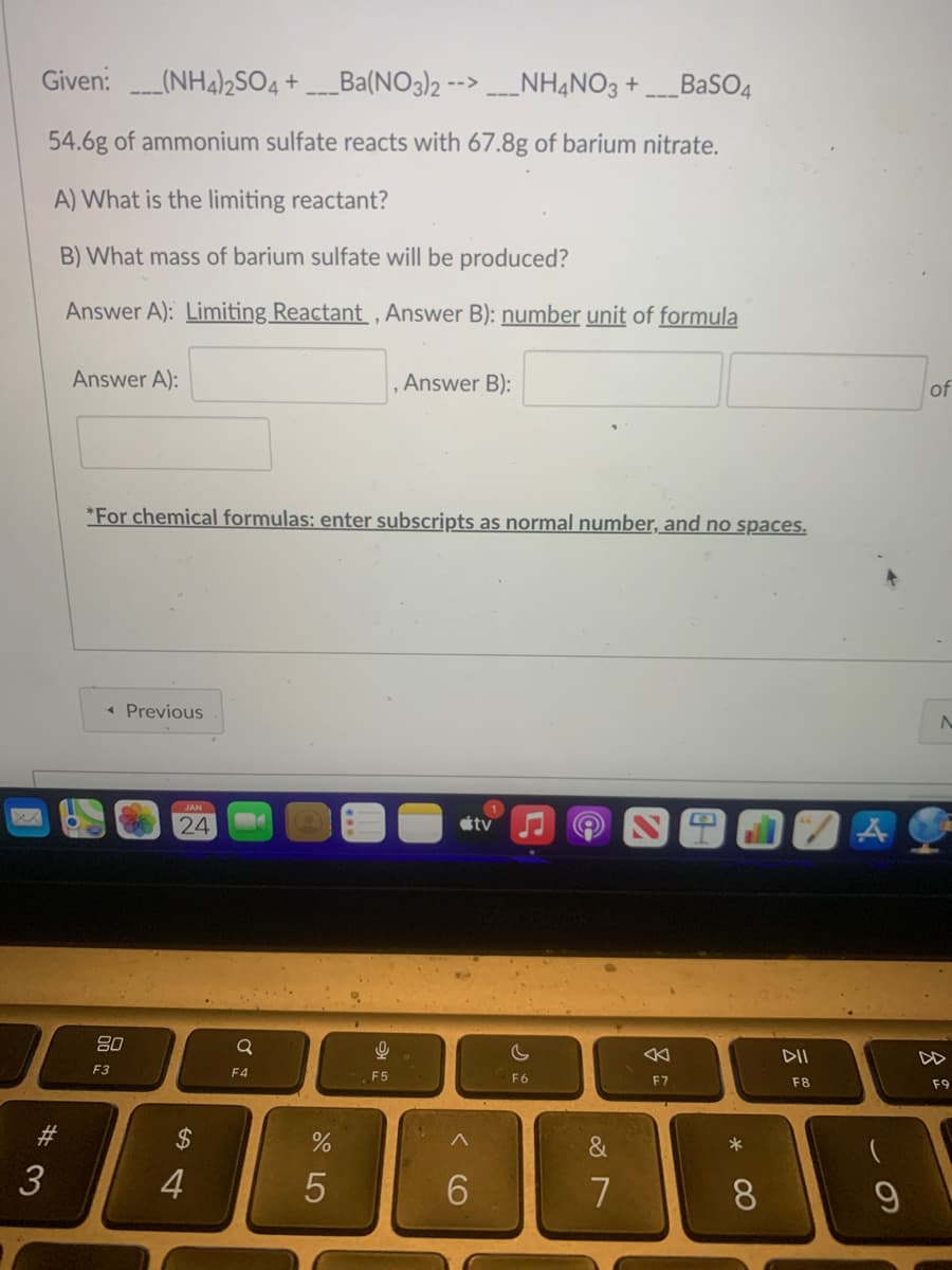 Given:(NH4)2SO4 +___Ba(NO3)2 -- ____NH4NO3 +___BaSO4
54.6g of ammonium sulfate reacts with 67.8g of barium nitrate.
A) What is the limiting reactant?
B) What mass of barium sulfate will be produced?
Answer A): Limiting Reactant, Answer B): number unit of formula
#3
Answer A):
*For chemical formulas: enter subscripts as normal number, and no spaces.
◄ Previous
80
F3
JAN
24
$
4
Q
F4
%
5
Answer B):
9
F5
6
1
tv
c
F6
&
7
F7
* 00
8
DII
F8
- O
9
of
F9