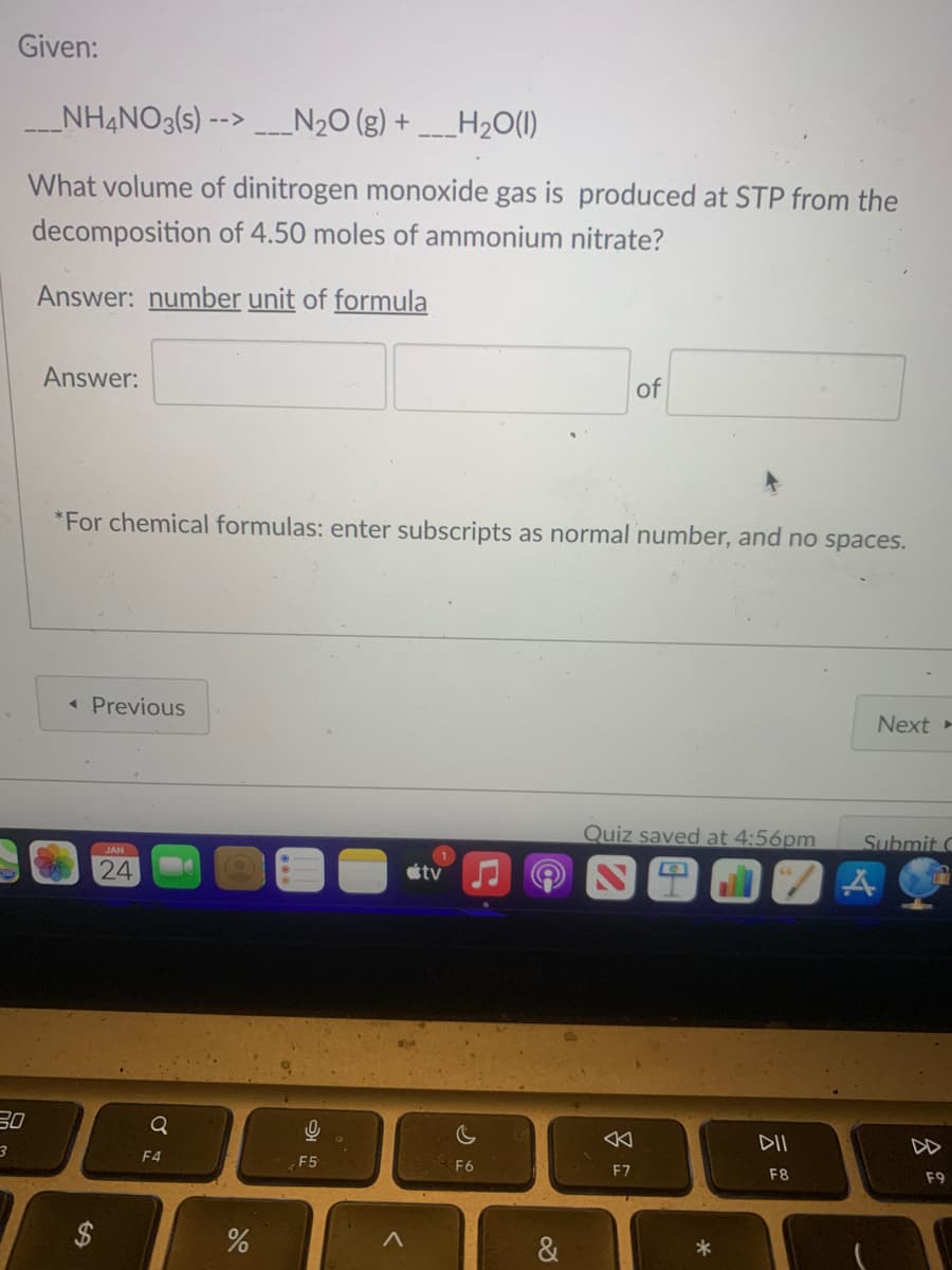 Given:
___NH4NO3(s) --> ___N₂O(g) + ___H₂O(l)
What volume of dinitrogen monoxide gas is produced at STP from the
decomposition of 4.50 moles of ammonium nitrate?
Answer: number unit of formula
30
3
Answer:
*For chemical formulas: enter subscripts as normal number, and no spaces.
◄ Previous
JAN
24
Q
F4
%
0
F5
<
tv
c
F6
&
of
Quiz saved at 4:56pm
F7
*
Next-
DII
F8
Submit C
ZA
F9