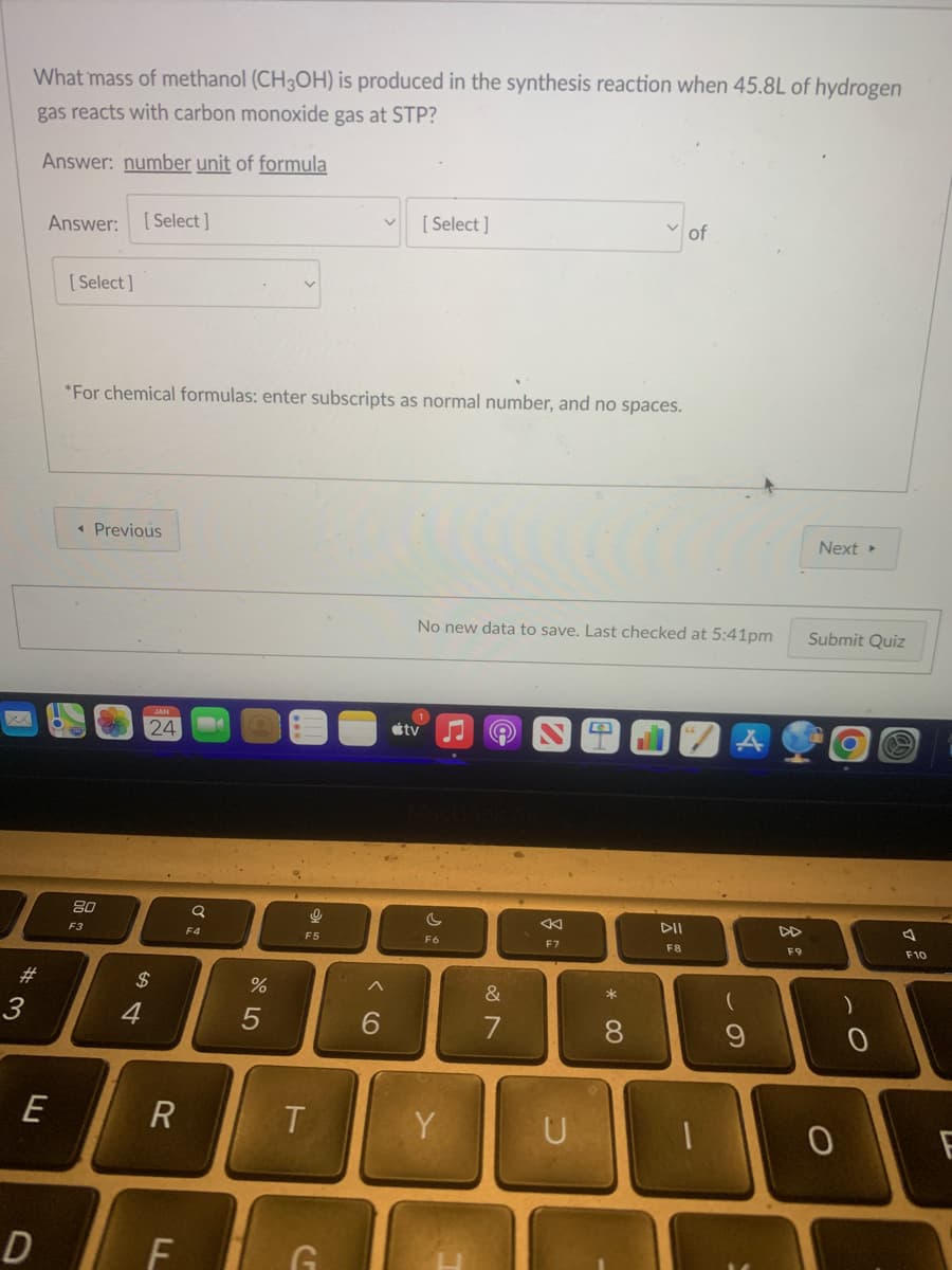 What mass of methanol (CH3OH) is produced in the synthesis reaction when 45.8L of hydrogen
gas reacts with carbon monoxide gas at STP?
Answer: number unit of formula
#3
Answer: [Select]
E
D
[Select]
*For chemical formulas: enter subscripts as normal number, and no spaces.
< Previous
80
F3
JAN
24
$
4
R
F
Q
F4
%
5
Ke
F5
T
G
^
[Select]
6
No new data to save. Last checked at 5:41pm
tv
F6
Y
&
7
F7
U
* 00
8
of
DII
F8
1
(
9
8
F9
Next ▸
Submit Quiz
0
-O
0
A
F10