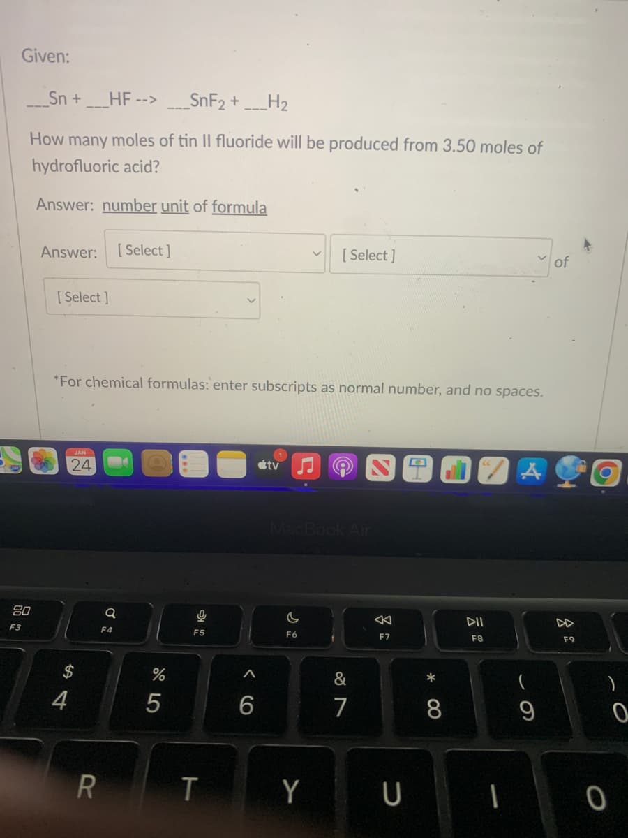 Given:
____Sn +____HF -->___SnF₂ + ___H₂
How many moles of tin Il fluoride will be produced from 3.50 moles of
hydrofluoric acid?
Answer: number unit of formula
80
F3
Answer: [Select]
[Select]
*For chemical formulas: enter subscripts as normal number, and no spaces.
JAN
24
54
4
R
Q
F4
%
5
F5
T
A
6
tv
[Select]
MacBook Air
F6
&
7
8
AK
F7
Y U
*
8
DII
F8
1
A
9
of
F9
0
0