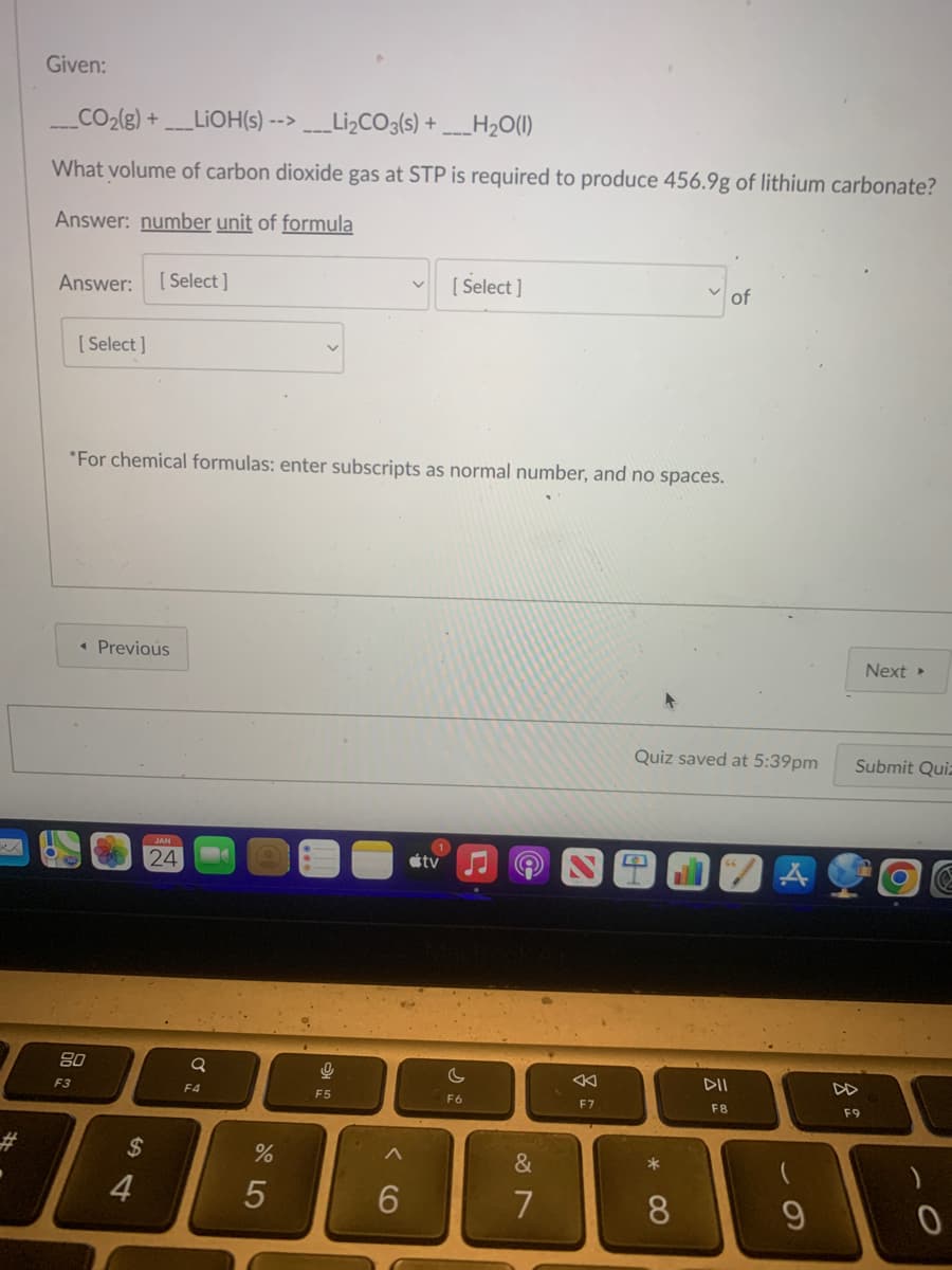 Given:
___CO₂(g) + ____LiOH(s) -->___Li₂CO3(s) + ___H₂O(1)
What volume of carbon dioxide gas at STP is required to produce 456.9g of lithium carbonate?
Answer: number unit of formula
Answer: [Select]
[Select]
*For chemical formulas: enter subscripts as normal number, and no spaces.
◄ Previous
80
F3
$
4
JAN
24
Q
F4
%
5
9
F5
[Select]
6
1
tv ♫
C
F6
&
7
8
F7
Quiz saved at 5:39pm
*
8
of
DII
F8
A
9
Next ▸
Submit Quiz
F9
0