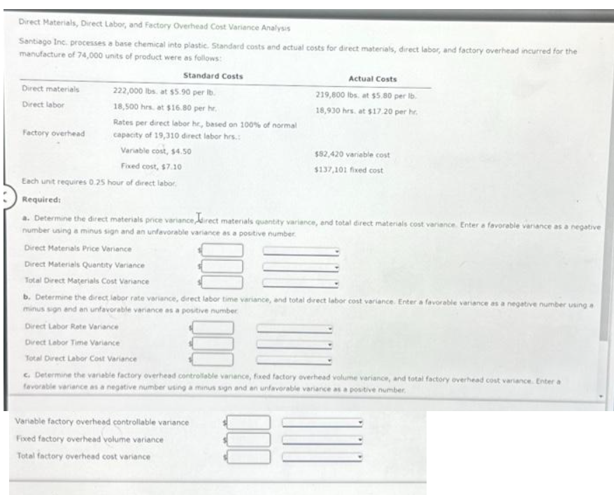 Direct Materials, Direct Labor, and Factory Overhead Cost Variance Analysis
Santiago Inc. processes a base chemical into plastic. Standard costs and actual costs for direct materials, direct labor, and factory overhead incurred for the
manufacture of 74,000 units of product were as follows:
Direct materials
Direct labor
Factory overhead
Standard Costs
222,000 lbs at $5.90 per lb.
18,500 hrs. at $16.80 per hr.
Rates per direct labor hr., based on 100% of normal
capacity of 19,310 direct labor hrs.:
Variable cost, $4.50
Actual Costs
219,800 lbs. at $5.80 per lb.
18,930 hrs. at $17.20 per hr.
$82,420 variable cost
$137,101 fixed cost
Fixed cost, $7.10
Each unit requires 0.25 hour of direct labor
Required:
a. Determine the direct materials price variance direct materials quantity variance, and total direct materials cost variance. Enter a favorable variance as a negative
number using a minus sign and an unfavorable variance as a positive number.
Direct Materials Price Variance
Direct Materials Quantity Variance
Total Direct Materials Cost Variance
b. Determine the direct labor rate variance, direct labor time variance, and total direct labor cost variance. Enter a favorable variance as a negative number using a
minus sign and an unfavorable variance as a positive number
Direct Labor Rate Variance
Direct Labor Time Variance
Variable factory overhead controllable variance
Fixed factory overhead volume variance
Total factory overhead cost variance
Total Direct Labor Cost Variance
c. Determine the variable factory overhead controllable variance, fixed factory overhead volume variance, and total factory overhead cost variance. Enter a
favorable variance as a negative number using a minus sign and an unfavorable variance as a positive number.