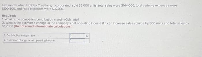 Last month when Holiday Creations, Incorporated, sold 36,000 units, total sales were $144,000, total variable expenses were
$100,800, and fixed expenses were $37,700.
Required:
1. What is the company's contribution margin (CM) ratio?
2. What is the estimated change in the company's net operating income if it can increase sales volume by 300 units and total sales by
$1,2007 (Do not round intermediate calculations.)
1. Contribution margin ratio
2. Estimated change in net operating income
%