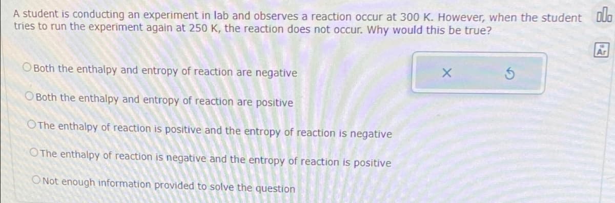 A student is conducting an experiment in lab and observes a reaction occur at 300 K. However, when the student Do
tries to run the experiment again at 250 K, the reaction does not occur. Why would this be true?
O Both the enthalpy and entropy of reaction are negative
O Both the enthalpy and entropy of reaction are positive
OThe enthalpy of reaction is positive and the entropy of reaction is negative
OThe enthalpy of reaction is negative and the entropy of reaction is positive
O Not enough information provided to solve the question
X
Ar