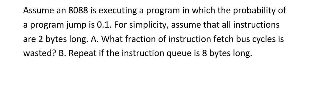 Assume an 8088 is executing a program in which the probability of
a program jump is 0.1. For simplicity, assume that all instructions
are 2 bytes long. A. What fraction of instruction fetch bus cycles is
wasted? B. Repeat if the instruction queue is 8 bytes long.