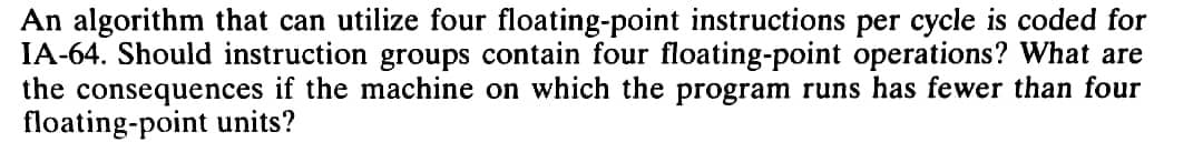 An algorithm that can utilize four floating-point instructions per cycle is coded for
IA-64. Should instruction groups contain four floating-point operations? What are
the consequences if the machine on which the program runs has fewer than four
floating-point units?