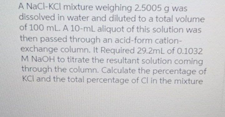 A NaCl-KCI mixture weighing 2.5005 g was
dissolved in water and diluted to a total volume
of 100 mL. A 10-mL aliquot of this solution was
then passed through an acid-form cation-
exchange column. It Required 29.2mL of 0.1032
M NAOH to titrate the resultant solution coming
through the column. Calculate the percentage of
KCI and the total percentage of Cl in the mixture
