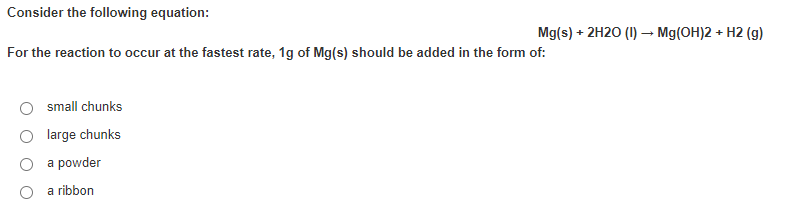 Consider the following equation:
Mg(s) + 2H20 (I) → Mg(OH)2 + H2 (g)
For the reaction to occur at the fastest rate, 1g of Mg(s) should be added in the form of:
small chunks
large chunks
a powder
a ribbon
